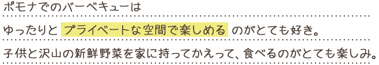 ポモナでのバーベキューはゆったりとプライベートな空間で楽しめるのがとても好き。子供と沢山の新鮮野菜を家に持ってかえって、食べるのがとても楽しみ。