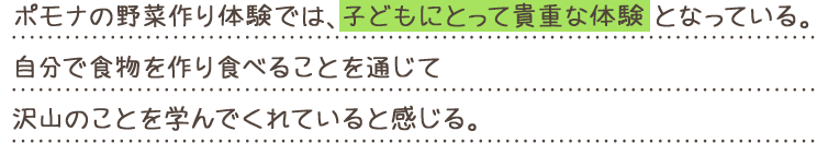 ポモナの野菜作り体験では、子どもにとって貴重な体験となっている。自分で食物を作り食べることを通じて沢山のことを学んでくれていると感じる。