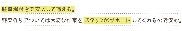 駐車場付きで安心して通える。野菜作りについては大変な作業をスタッフがサポートしてくれるので安心。