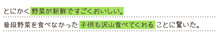 とにかく野菜が新鮮ですごくおいしい。普段野菜を食べなかった子供も沢山食べてくれることに驚いた。